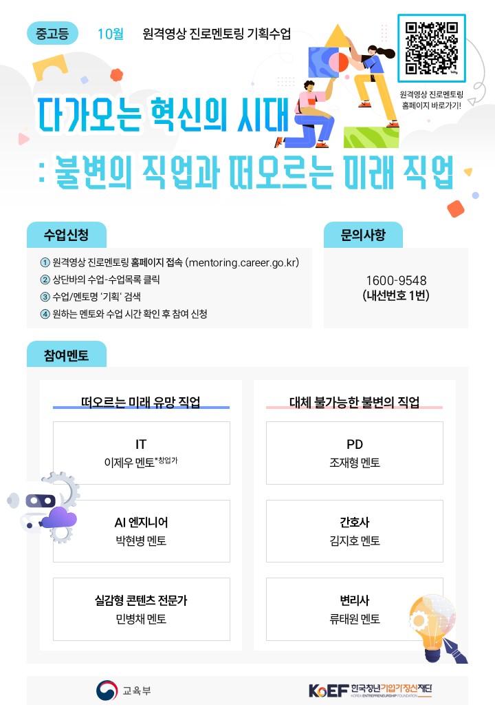 중고등 10월 원격영상 진로멘토링 기획수업 다가오는 혁신의 시대 불변의 직업과 떠오르는 미래 직업 수업신청 원격영상 진로멘토링 홈페이지 접속 상단바의 수업 수업목록 클릭 수업 멘토명 기획 검색 원하는 멘토와 수업 시간 확인 후 참여 신청 문의사항 1600 9548 내선번호 1번 참여멘토 떠오르는 미래 유망 직업 IT 이우제 멘토 창업가 AI 엔지니어 박현병 멘토 실감형 콘텐츠 전문가 민병채 멘토 대체 불가능한 불변의 직업 PD 조재형 멘토 간호사 김지호 멘토 변리사 류태원 멘토 교육부 KoEF 한국청년기업가정신재단