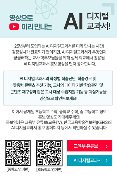 
                            영상으로 미리 만나는 AI 디지털교과서!
                            '25년부터 도입되는 AI 디지털교과서를 미리 만나는 시간!
                            검정심사가 완료되기 전이지만, AI 디지털교과서가 무엇인지 궁금해하는 교사,학부모님들을 위해 실제 학교에서 활용될 AI 디지털교과서 홍보영상을 먼저 공개합니다.
                            AI 디지털교과서의 학생별 학습진단, 학습경로 및 맞춤형 콘텐츠 추천 기능, 교사의 데이터 기반 학습관리 및 콘텐츠 재구성과 같은 교사 대상 수업지원 기능 등 핵심기능을 영상으로 확인해보세요!
                            이어서 공개될 초등학교 수학, 중학교 수학, 중·고등학교 정보 홍보 영상도 기대해주세요!
                            홍보영상은 교육부 유튜브(교육TV), 한국교육학술정보원(KERIS)의 AI 디지털교과서 홍보 홈페이지 등에서 확인하실 수 있습니다.
                            중학교 영어편 QR코드, 초등학교 영어편 QR코드