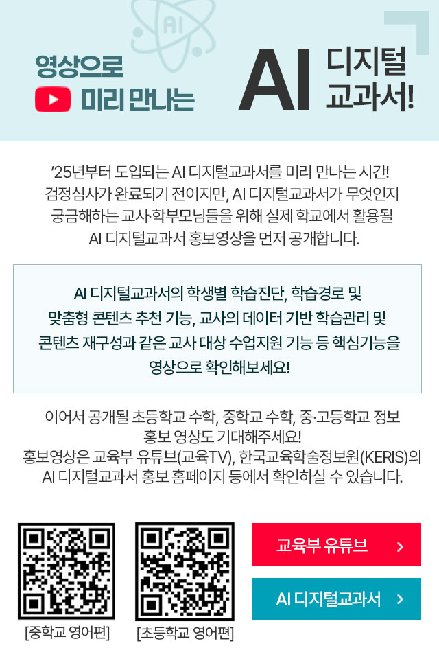 
                    영상으로 미리 만나는 AI 디지털교과서!
                    '25년부터 도입되는 AI 디지털교과서를 미리 만나는 시간!
                    검정심사가 완료되기 전이지만, AI 디지털교과서가 무엇인지 궁금해하는 교사,학부모님들을 위해 실제 학교에서 활용될 AI 디지털교과서 홍보영상을 먼저 공개합니다.
                    AI 디지털교과서의 학생별 학습진단, 학습경로 및 맞춤형 콘텐츠 추천 기능, 교사의 데이터 기반 학습관리 및 콘텐츠 재구성과 같은 교사 대상 수업지원 기능 등 핵심기능을 영상으로 확인해보세요!
                    이어서 공개될 초등학교 수학, 중학교 수학, 중·고등학교 정보 홍보 영상도 기대해주세요!
                    홍보영상은 교육부 유튜브(교육TV), 한국교육학술정보원(KERIS)의 AI 디지털교과서 홍보 홈페이지 등에서 확인하실 수 있습니다.
                    중학교 영어편 QR코드, 초등학교 영어편 QR코드